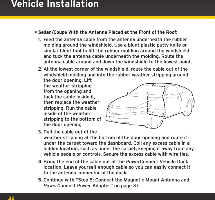 32Vehicle Installation•Sedan/Coupe With the Antenna Placed at the Front of the Roof:1.  Feed the antenna cable from the antenna underneath the rubber molding around the windshield. Use a blunt plastic putty knife or similar blunt tool to lift the rubber molding around the windshield and tuck the antenna cable underneath the molding. Route the antenna cable around and down the windshield to the lowest point.2. At the lowest corner of the windshield, route the cable out of the windshield molding and into the rubber weather stripping around the door opening. Lift the weather stripping from the opening and tuck the cable inside it, then replace the weather stripping. Run the cable inside of the weather stripping to the bottom of the door opening.3. Pull the cable out of the weather stripping at the bottom of the door opening and route it under the carpet toward the dashboard. Coil any excess cable in a hidden location, such as under the carpet, keeping it away from any vehicle pedals or controls. Secure the excess cable with wire ties.4. Bring the end of the cable out at the PowerConnect Vehicle Dock location. Leave yourself enough cable so you can easily connect it to the antenna connector of the dock.5. Continue with “Step 5: Connect the Magnetic Mount Antenna and PowerConnect Power Adapter” on page 37.