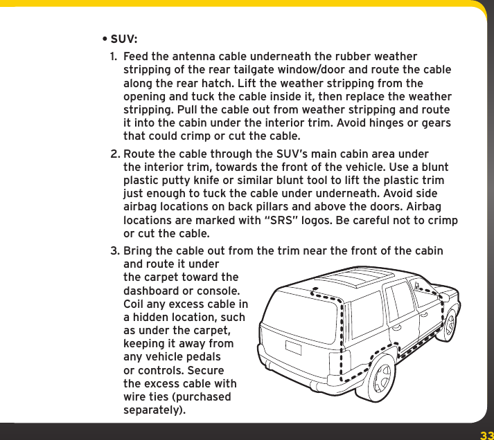 33•SUV:1.  Feed the antenna cable underneath the rubber weather stripping of the rear tailgate window/door and route the cable along the rear hatch. Lift the weather stripping from the opening and tuck the cable inside it, then replace the weather stripping. Pull the cable out from weather stripping and route it into the cabin under the interior trim. Avoid hinges or gears that could crimp or cut the cable.2. Route the cable through the SUV’s main cabin area under the interior trim, towards the front of the vehicle. Use a blunt plastic putty knife or similar blunt tool to lift the plastic trim just enough to tuck the cable under underneath. Avoid side airbag locations on back pillars and above the doors. Airbag locations are marked with “SRS” logos. Be careful not to crimp or cut the cable.3. Bring the cable out from the trim near the front of the cabin and route it under the carpet toward the dashboard or console. Coil any excess cable in a hidden location, such as under the carpet, keeping it away from any vehicle pedals or controls. Secure the excess cable with wire ties (purchased separately).