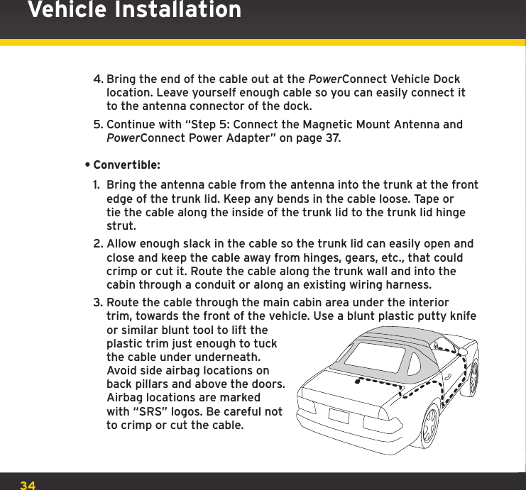 344. Bring the end of the cable out at the PowerConnect Vehicle Dock location. Leave yourself enough cable so you can easily connect it to the antenna connector of the dock.5. Continue with “Step 5: Connect the Magnetic Mount Antenna and PowerConnect Power Adapter” on page 37.•Convertible:1.  Bring the antenna cable from the antenna into the trunk at the front edge of the trunk lid. Keep any bends in the cable loose. Tape or tie the cable along the inside of the trunk lid to the trunk lid hinge strut.2. Allow enough slack in the cable so the trunk lid can easily open and close and keep the cable away from hinges, gears, etc., that could crimp or cut it. Route the cable along the trunk wall and into the cabin through a conduit or along an existing wiring harness.3. Route the cable through the main cabin area under the interior trim, towards the front of the vehicle. Use a blunt plastic putty knife or similar blunt tool to lift the plastic trim just enough to tuck the cable under underneath. Avoid side airbag locations on back pillars and above the doors. Airbag locations are marked with “SRS” logos. Be careful not to crimp or cut the cable.Vehicle Installation