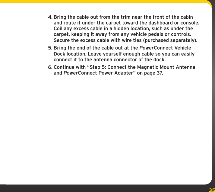 354. Bring the cable out from the trim near the front of the cabin and route it under the carpet toward the dashboard or console. Coil any excess cable in a hidden location, such as under the carpet, keeping it away from any vehicle pedals or controls. Secure the excess cable with wire ties (purchased separately).5. Bring the end of the cable out at the PowerConnect Vehicle Dock location. Leave yourself enough cable so you can easily connect it to the antenna connector of the dock.6. Continue with “Step 5: Connect the Magnetic Mount Antenna and PowerConnect Power Adapter” on page 37.