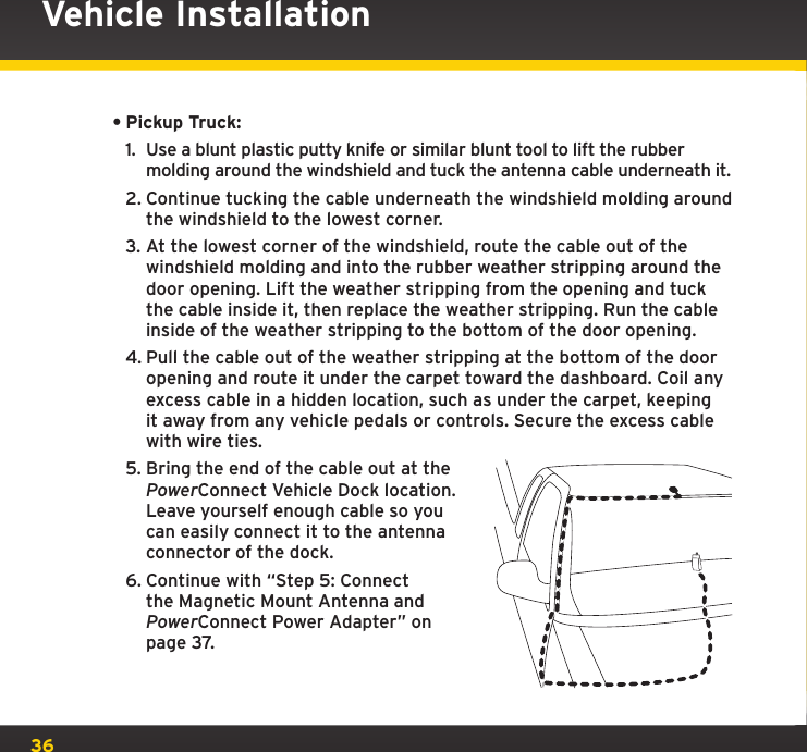 36•Pickup Truck:1.  Use a blunt plastic putty knife or similar blunt tool to lift the rubber molding around the windshield and tuck the antenna cable underneath it.2. Continue tucking the cable underneath the windshield molding around the windshield to the lowest corner.3. At the lowest corner of the windshield, route the cable out of the windshield molding and into the rubber weather stripping around the door opening. Lift the weather stripping from the opening and tuck the cable inside it, then replace the weather stripping. Run the cable inside of the weather stripping to the bottom of the door opening.4. Pull the cable out of the weather stripping at the bottom of the door opening and route it under the carpet toward the dashboard. Coil any excess cable in a hidden location, such as under the carpet, keeping it away from any vehicle pedals or controls. Secure the excess cable with wire ties.5. Bring the end of the cable out at the PowerConnect Vehicle Dock location. Leave yourself enough cable so you can easily connect it to the antenna connector of the dock.6. Continue with “Step 5: Connect the Magnetic Mount Antenna and PowerConnect Power Adapter” on page 37.Vehicle Installation