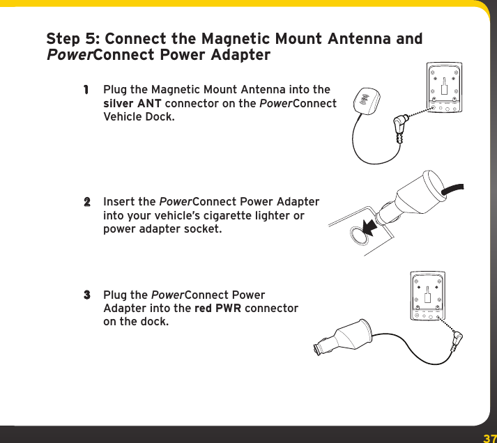 37Step 5: Connect the Magnetic Mount Antenna and PowerConnect Power Adapter1  Plug the Magnetic Mount Antenna into the silver ANT connector on the PowerConnect Vehicle Dock.2  Insert the PowerConnect Power Adapter into your vehicle’s cigarette lighter or power adapter socket.3  Plug the PowerConnect Power Adapter into the red PWR connector on the dock.ANT FM AUDIO PWRANT FM AUDIO PWR