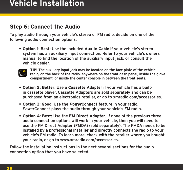 38Vehicle InstallationStep 6: Connect the AudioTo play audio through your vehicle’s stereo or FM radio, decide on one of the following audio connection options:• Option 1: Best: Use the included Aux In Cable if your vehicle’s stereo system has an auxiliary input connection. Refer to your vehicle’s owners manual to find the location of the auxiliary input jack, or consult the vehicle dealer. TIP! The auxiliary input jack may be located on the face plate of the vehicle radio, on the back of the radio, anywhere on the front dash panel, inside the glove compartment, or inside the center console in between the front seats.• Option 2: Better: Use a Cassette Adapter if your vehicle has a built-in cassette player. Cassette Adapters are sold separately and can be purchased from an electronics retailer, or go to xmradio.com/accessories.• Option 3: Good: Use the PowerConnect feature in your radio. PowerConnect plays the audio through your vehicle’s FM radio.• Option 4: Best: Use the FM Direct Adapter. If none of the previous three audio connection options will work in your vehicle, then you will need to use the FM Direct Adapter (FMDA) (sold separately). The FMDA needs to be installed by a professional installer and directly connects the radio to your vehicle’s FM radio. To learn more, check with the retailer where you bought your radio, or go to www.xmradio.com/accessories.Follow the installation instructions in the next several sections for the audio connection option that you have selected.