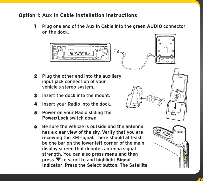 39Option 1: Aux In Cable Installation Instructions1  Plug one end of the Aux In Cable into the green AUDIO connector on the dock.2  Plug the other end into the auxiliary input jack connection of your vehicle’s stereo system.3  Insert the dock into the mount.4  Insert your Radio into the dock.5  Power on your Radio sliding the Power/Lock switch down.6  Be sure the vehicle is outside and the antenna has a clear view of the sky. Verify that you are receiving the XM signal. There should at least be one bar on the lower left corner of the main display screen that denotes antenna signal strength. You can also press menu and then press  to scroll to and highlight Signal Indicator. Press the Select button. The Satellite ANT FM AUDIO PWRANTFMAUDIOPWR