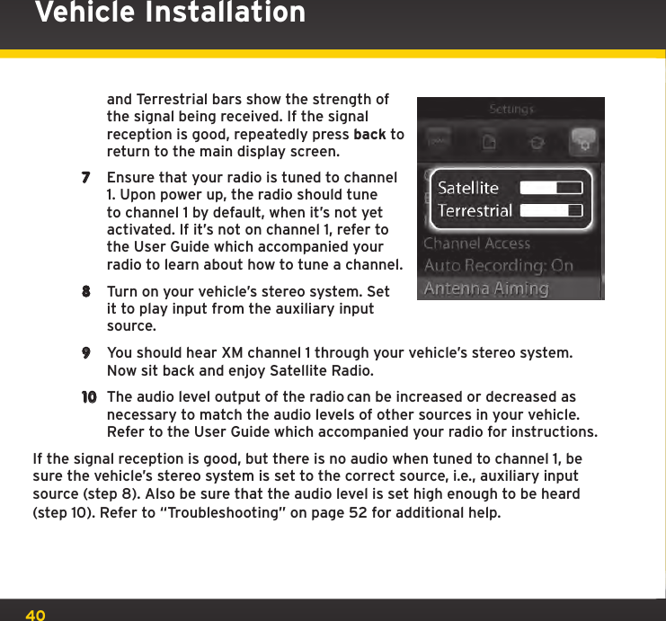 40Vehicle Installationand Terrestrial bars show the strength of the signal being received. If the signal reception is good, repeatedly press back to return to the main display screen.7  Ensure that your radio is tuned to channel 1. Upon power up, the radio should tune to channel 1 by default, when it’s not yet activated. If it’s not on channel 1, refer to the User Guide which accompanied your radio to learn about how to tune a channel.8  Turn on your vehicle’s stereo system. Set it to play input from the auxiliary input source.9  You should hear XM channel 1 through your vehicle’s stereo system. Now sit back and enjoy Satellite Radio.10  The audio level output of the radio can be increased or decreased as necessary to match the audio levels of other sources in your vehicle. Refer to the User Guide which accompanied your radio for instructions.If the signal reception is good, but there is no audio when tuned to channel 1, be sure the vehicle’s stereo system is set to the correct source, i.e., auxiliary input source (step 8). Also be sure that the audio level is set high enough to be heard (step 10). Refer to “Troubleshooting” on page 52 for additional help.