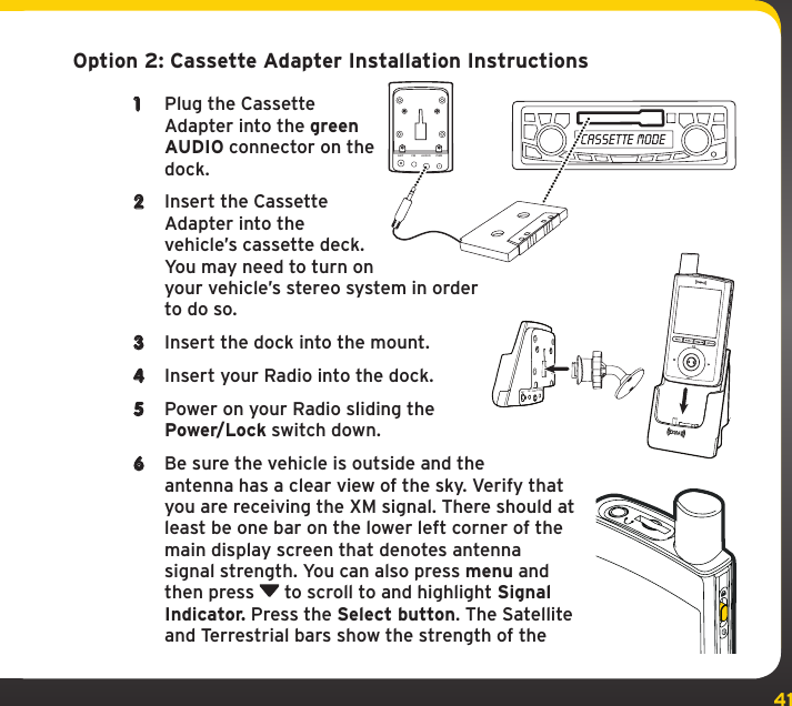 41Option 2: Cassette Adapter Installation Instructions1  Plug the Cassette Adapter into the green AUDIO connector on the dock. 2  Insert the Cassette Adapter into the vehicle’s cassette deck. You may need to turn on your vehicle’s stereo system in order to do so.3  Insert the dock into the mount.4  Insert your Radio into the dock.5  Power on your Radio sliding the Power/Lock switch down.6  Be sure the vehicle is outside and the antenna has a clear view of the sky. Verify that you are receiving the XM signal. There should at least be one bar on the lower left corner of the main display screen that denotes antenna signal strength. You can also press menu and then press   to scroll to and highlight Signal Indicator. Press the Select button. The Satellite and Terrestrial bars show the strength of the ANT FM AUDIO PWRANTFMAUDIOPWR