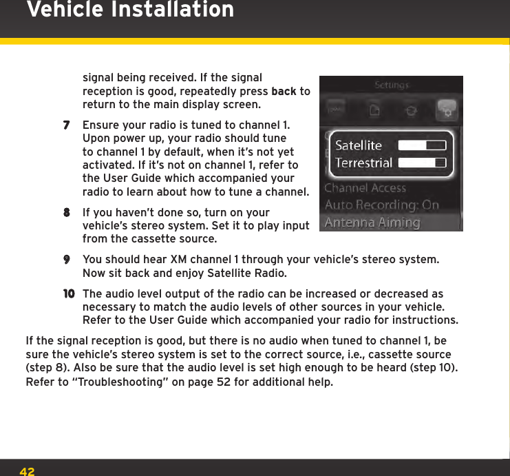 42Vehicle Installationsignal being received. If the signal reception is good, repeatedly press back to return to the main display screen.7  Ensure your radio is tuned to channel 1. Upon power up, your radio should tune to channel 1 by default, when it’s not yet activated. If it’s not on channel 1, refer to the User Guide which accompanied your radio to learn about how to tune a channel.8  If you haven’t done so, turn on your vehicle’s stereo system. Set it to play input from the cassette source. 9  You should hear XM channel 1 through your vehicle’s stereo system. Now sit back and enjoy Satellite Radio.10  The audio level output of the radio can be increased or decreased as necessary to match the audio levels of other sources in your vehicle. Refer to the User Guide which accompanied your radio for instructions.If the signal reception is good, but there is no audio when tuned to channel 1, be sure the vehicle’s stereo system is set to the correct source, i.e., cassette source (step 8). Also be sure that the audio level is set high enough to be heard (step 10). Refer to “Troubleshooting” on page 52 for additional help.