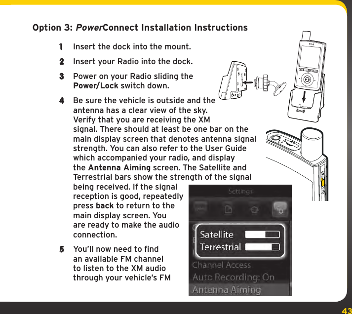 43Option 3: PowerConnect Installation Instructions1  Insert the dock into the mount.2  Insert your Radio into the dock.3  Power on your Radio sliding the Power/Lock switch down.4  Be sure the vehicle is outside and the antenna has a clear view of the sky. Verify that you are receiving the XM signal. There should at least be one bar on the main display screen that denotes antenna signal strength. You can also refer to the User Guide which accompanied your radio, and display the Antenna Aiming screen. The Satellite and Terrestrial bars show the strength of the signal being received. If the signal reception is good, repeatedly press back to return to the main display screen. You are ready to make the audio connection.5  You’ll now need to find an available FM channel to listen to the XM audio through your vehicle’s FM ANTFMAUDIOPWR