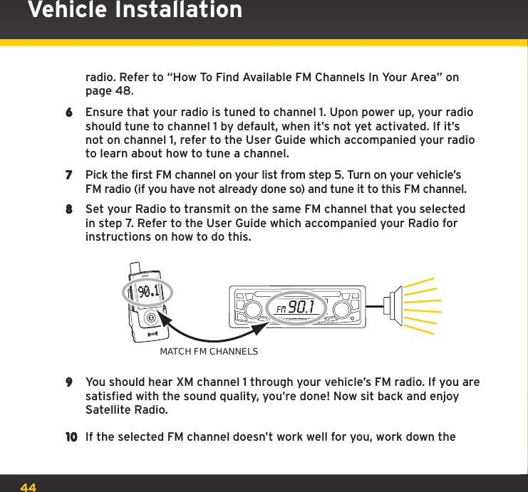 44Vehicle Installationradio. Refer to “How To Find Available FM Channels In Your Area” on page 48.6  Ensure that your radio is tuned to channel 1. Upon power up, your radio should tune to channel 1 by default, when it’s not yet activated. If it’s not on channel 1, refer to the User Guide which accompanied your radio to learn about how to tune a channel.7  Pick the first FM channel on your list from step 5. Turn on your vehicle’s FM radio (if you have not already done so) and tune it to this FM channel.8  Set your Radio to transmit on the same FM channel that you selected in step 7. Refer to the User Guide which accompanied your Radio for instructions on how to do this.9  You should hear XM channel 1 through your vehicle’s FM radio. If you are satisfied with the sound quality, you’re done! Now sit back and enjoy Satellite Radio.10  If the selected FM channel doesn’t work well for you, work down the 90.1MATCH FM CHANNELS