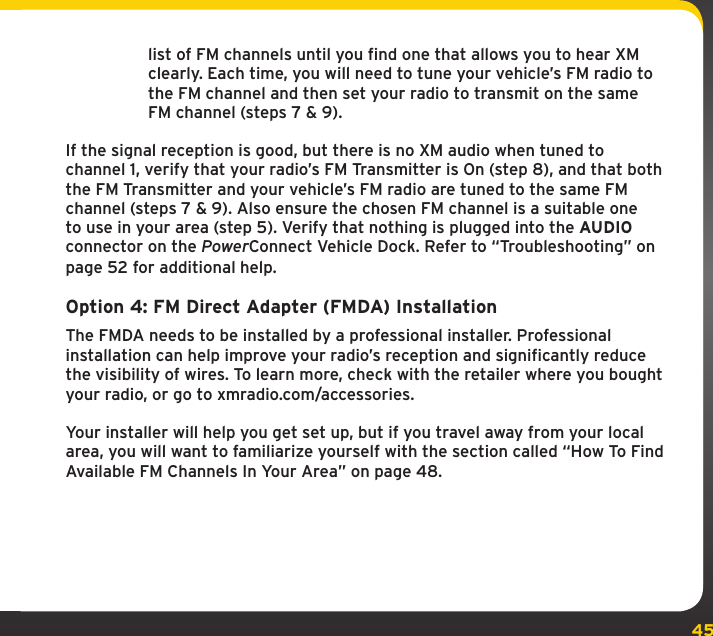 45list of FM channels until you find one that allows you to hear XM clearly. Each time, you will need to tune your vehicle’s FM radio to the FM channel and then set your radio to transmit on the same FM channel (steps 7 &amp; 9).If the signal reception is good, but there is no XM audio when tuned to channel 1, verify that your radio’s FM Transmitter is On (step 8), and that both the FM Transmitter and your vehicle’s FM radio are tuned to the same FM channel (steps 7 &amp; 9). Also ensure the chosen FM channel is a suitable one to use in your area (step 5). Verify that nothing is plugged into the AUDIO connector on the PowerConnect Vehicle Dock. Refer to “Troubleshooting” on page 52 for additional help.Option 4: FM Direct Adapter (FMDA) InstallationThe FMDA needs to be installed by a professional installer. Professional installation can help improve your radio’s reception and significantly reduce the visibility of wires. To learn more, check with the retailer where you bought your radio, or go to xmradio.com/accessories.Your installer will help you get set up, but if you travel away from your local area, you will want to familiarize yourself with the section called “How To Find Available FM Channels In Your Area” on page 48.