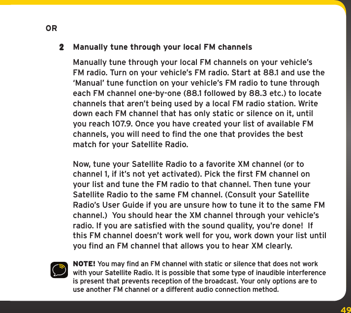 49      OR2  Manually tune through your local FM channels   Manually tune through your local FM channels on your vehicle’s FM radio. Turn on your vehicle’s FM radio. Start at 88.1 and use the ‘Manual’ tune function on your vehicle’s FM radio to tune through each FM channel one-by-one (88.1 followed by 88.3 etc.) to locate channels that aren’t being used by a local FM radio station. Write down each FM channel that has only static or silence on it, until you reach 107.9. Once you have created your list of available FM channels, you will need to find the one that provides the best match for your Satellite Radio.   Now, tune your Satellite Radio to a favorite XM channel (or to channel 1, if it’s not yet activated). Pick the first FM channel on your list and tune the FM radio to that channel. Then tune your Satellite Radio to the same FM channel. (Consult your Satellite Radio’s User Guide if you are unsure how to tune it to the same FM channel.)  You should hear the XM channel through your vehicle’s radio. If you are satisfied with the sound quality, you’re done!  If this FM channel doesn’t work well for you, work down your list until you find an FM channel that allows you to hear XM clearly.NOTE! You may find an FM channel with static or silence that does not work with your Satellite Radio. It is possible that some type of inaudible interference is present that prevents reception of the broadcast. Your only options are to use another FM channel or a different audio connection method. 