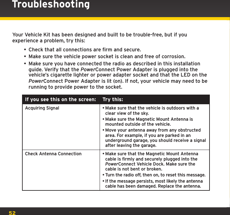 52Your Vehicle Kit has been designed and built to be trouble-free, but if you experience a problem, try this:• Check that all connections are firm and secure.• Make sure the vehicle power socket is clean and free of corrosion.• Make sure you have connected the radio as described in this installation guide. Verify that the PowerConnect Power Adapter is plugged into the vehicle’s cigarette lighter or power adapter socket and that the LED on the PowerConnect Power Adapter is lit (on). If not, your vehicle may need to be running to provide power to the socket.If you see this on the screen: Try this:Acquiring Signal •Make sure that the vehicle is outdoors with a clear view of the sky.•Make sure the Magnetic Mount Antenna is mounted outside of the vehicle.•Move your antenna away from any obstructed area. For example, if you are parked in an underground garage, you should receive a signal after leaving the garage.Check Antenna Connection •Make sure that the Magnetic Mount Antenna cable is firmly and securely plugged into the PowerConnect Vehicle Dock. Make sure the cable is not bent or broken.•Turn the radio off, then on, to reset this message.•If the message persists, most likely the antenna cable has been damaged. Replace the antenna. Troubleshooting