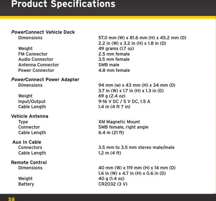 58Product SpecificationsPowerConnect Vehicle Dock Dimensions    57.0 mm (W) x 81.6 mm (H) x 45.2 mm (D)       2.2 in (W) x 3.2 in (H) x 1.8 in (D)  Weight    49 grams (1.7 oz)  FM Connector    2.5 mm female  Audio Connector    3.5 mm female  Antenna Connector    SMB male  Power Connector    4.8 mm femalePowerConnect Power Adapter  Dimensions    94 mm (w) x 43 mm (H) x 34 mm (D)      3.7 in (W) x 1.7 in (H) x 1.3 in (D)  Weight    69 g (2.4 oz)  Input/Output    9-16 V DC / 5 V DC, 1.5 A   Cable Length    1.4 m (4 ft 7 in)Vehicle Antenna  Type    XM Magnetic Mount  Connector    SMB female, right angle  Cable Length    6.4 m (21 ft) Aux In Cable  Connectors    3.5 mm to 3.5 mm stereo male/male  Cable Length    1.2 m (4 ft)Remote Control  Dimensions    40 mm (W) x 119 mm (H) x 14 mm (D)      1.6 in (W) x 4.7 in (H) x 0.6 in (D)  Weight    40 g (1.4 oz)  Battery    CR2032 (3 V)