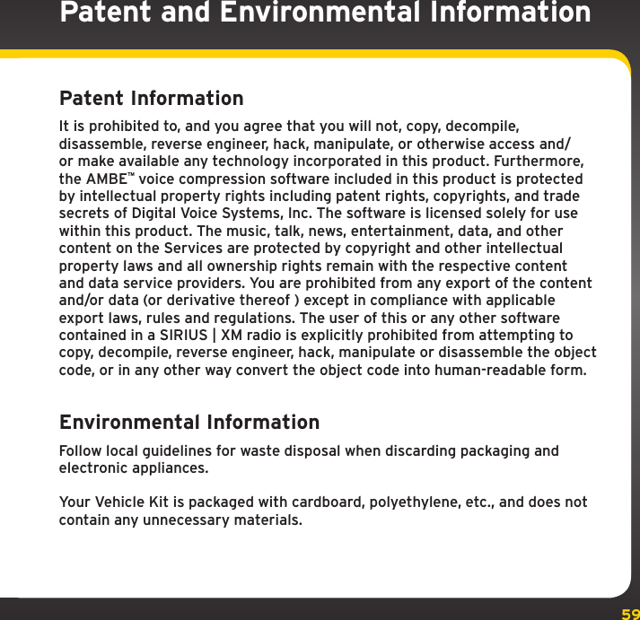 59Patent and Environmental InformationPatent InformationIt is prohibited to, and you agree that you will not, copy, decompile, disassemble, reverse engineer, hack, manipulate, or otherwise access and/or make available any technology incorporated in this product. Furthermore, the AMBE™ voice compression software included in this product is protected by intellectual property rights including patent rights, copyrights, and trade secrets of Digital Voice Systems, Inc. The software is licensed solely for use within this product. The music, talk, news, entertainment, data, and other content on the Services are protected by copyright and other intellectual property laws and all ownership rights remain with the respective content and data service providers. You are prohibited from any export of the content and/or data (or derivative thereof ) except in compliance with applicable export laws, rules and regulations. The user of this or any other software contained in a SIRIUS | XM radio is explicitly prohibited from attempting to copy, decompile, reverse engineer, hack, manipulate or disassemble the object code, or in any other way convert the object code into human-readable form.Environmental InformationFollow local guidelines for waste disposal when discarding packaging and electronic appliances.Your Vehicle Kit is packaged with cardboard, polyethylene, etc., and does not contain any unnecessary materials.