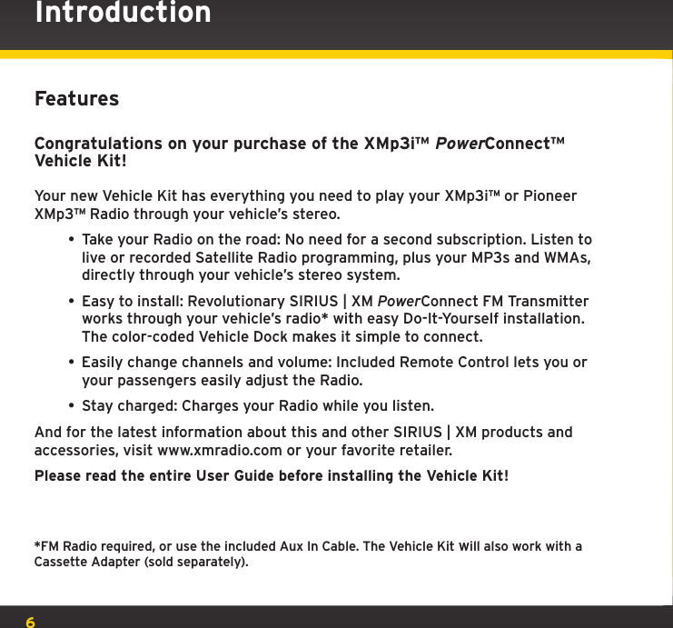 6IntroductionFeaturesCongratulations on your purchase of the XMp3i™ PowerConnect™ Vehicle Kit!Your new Vehicle Kit has everything you need to play your XMp3i™ or Pioneer XMp3™ Radio through your vehicle’s stereo.• Take your Radio on the road: No need for a second subscription. Listen to live or recorded Satellite Radio programming, plus your MP3s and WMAs, directly through your vehicle’s stereo system.• Easy to install: Revolutionary SIRIUS | XM PowerConnect FM Transmitter works through your vehicle’s radio* with easy Do-It-Yourself installation. The color-coded Vehicle Dock makes it simple to connect. • Easily change channels and volume: Included Remote Control lets you or your passengers easily adjust the Radio.• Stay charged: Charges your Radio while you listen.And for the latest information about this and other SIRIUS | XM products and accessories, visit www.xmradio.com or your favorite retailer.Please read the entire User Guide before installing the Vehicle Kit!*FM Radio required, or use the included Aux In Cable. The Vehicle Kit will also work with a Cassette Adapter (sold separately).