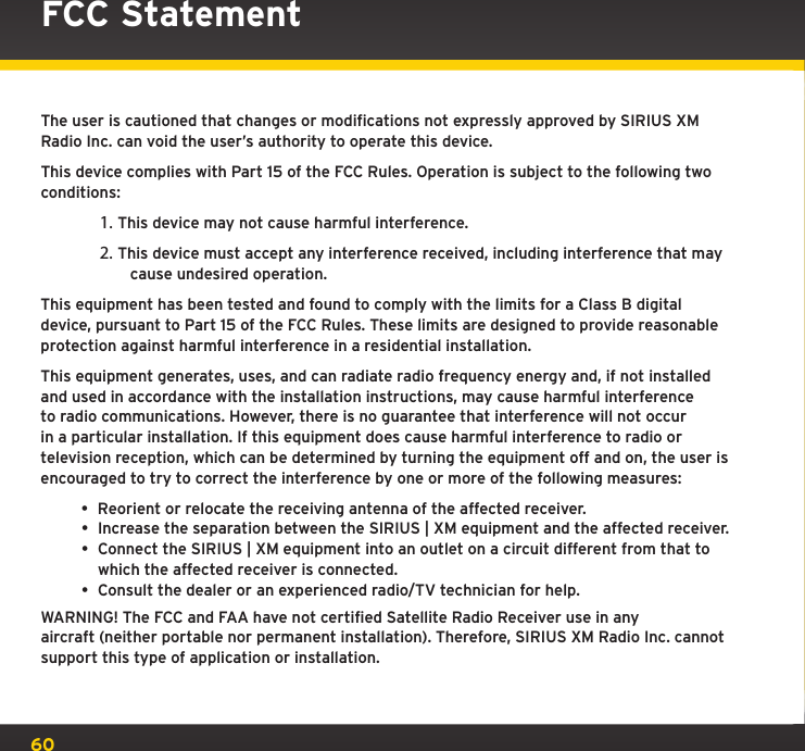 60The user is cautioned that changes or modifications not expressly approved by SIRIUS XM Radio Inc. can void the user’s authority to operate this device.This device complies with Part 15 of the FCC Rules. Operation is subject to the following two conditions:1. This device may not cause harmful interference.2. This device must accept any interference received, including interference that may cause undesired operation.This equipment has been tested and found to comply with the limits for a Class B digital device, pursuant to Part 15 of the FCC Rules. These limits are designed to provide reasonable protection against harmful interference in a residential installation.This equipment generates, uses, and can radiate radio frequency energy and, if not installed and used in accordance with the installation instructions, may cause harmful interference to radio communications. However, there is no guarantee that interference will not occur in a particular installation. If this equipment does cause harmful interference to radio or television reception, which can be determined by turning the equipment off and on, the user is encouraged to try to correct the interference by one or more of the following measures:• Reorient or relocate the receiving antenna of the affected receiver.• Increase the separation between the SIRIUS | XM equipment and the affected receiver.• Connect the SIRIUS | XM equipment into an outlet on a circuit different from that to which the affected receiver is connected.• Consult the dealer or an experienced radio/TV technician for help.WARNING! The FCC and FAA have not certified Satellite Radio Receiver use in any  aircraft (neither portable nor permanent installation). Therefore, SIRIUS XM Radio Inc. cannot support this type of application or installation.FCC Statement