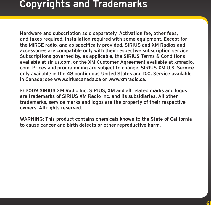 61Hardware and subscription sold separately. Activation fee, other fees, and taxes required. Installation required with some equipment. Except for the MiRGE radio, and as specifically provided, SIRIUS and XM Radios and accessories are compatible only with their respective subscription service. Subscriptions governed by, as applicable, the SIRIUS Terms &amp; Conditions available at sirius.com, or the XM Customer Agreement available at xmradio.com. Prices and programming are subject to change. SIRIUS XM U.S. Service only available in the 48 contiguous United States and D.C. Service available in Canada; see www.siriuscanada.ca or www.xmradio.ca.© 2009 SIRIUS XM Radio Inc. SIRIUS, XM and all related marks and logos are trademarks of SIRIUS XM Radio Inc. and its subsidiaries. All other trademarks, service marks and logos are the property of their respective owners. All rights reserved.WARNING: This product contains chemicals known to the State of California to cause cancer and birth defects or other reproductive harm.Copyrights and Trademarks