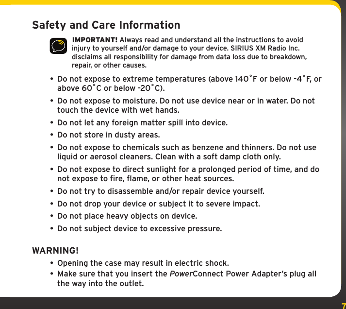 7Safety and Care Information IMPORTANT! Always read and understand all the instructions to avoid injury to yourself and/or damage to your device. SIRIUS XM Radio Inc. disclaims all responsibility for damage from data loss due to breakdown, repair, or other causes.• Do not expose to extreme temperatures (above 140ûF or below -4ûF, or above 60ûC or below -20ûC).•  Do not expose to moisture. Do not use device near or in water. Do not touch the device with wet hands.•  Do not let any foreign matter spill into device.•  Do not store in dusty areas.•  Do not expose to chemicals such as benzene and thinners. Do not use liquid or aerosol cleaners. Clean with a soft damp cloth only.• Do not expose to direct sunlight for a prolonged period of time, and do not expose to fire, flame, or other heat sources.•  Do not try to disassemble and/or repair device yourself.•  Do not drop your device or subject it to severe impact.•  Do not place heavy objects on device.•  Do not subject device to excessive pressure.WARNING!• Opening the case may result in electric shock.• Make sure that you insert the PowerConnect Power Adapter’s plug all the way into the outlet.