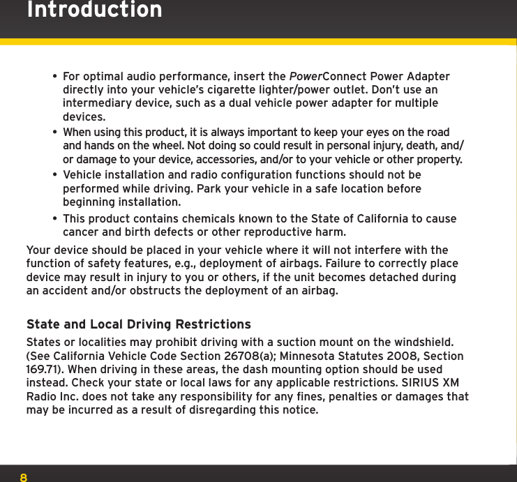 8Introduction• For optimal audio performance, insert the PowerConnect Power Adapter directly into your vehicle’s cigarette lighter/power outlet. Don’t use an intermediary device, such as a dual vehicle power adapter for multiple devices.• When using this product, it is always important to keep your eyes on the road and hands on the wheel. Not doing so could result in personal injury, death, and/or damage to your device, accessories, and/or to your vehicle or other property.• Vehicle installation and radio configuration functions should not be performed while driving. Park your vehicle in a safe location before beginning installation.• This product contains chemicals known to the State of California to cause cancer and birth defects or other reproductive harm. Your device should be placed in your vehicle where it will not interfere with the function of safety features, e.g., deployment of airbags. Failure to correctly place device may result in injury to you or others, if the unit becomes detached during an accident and/or obstructs the deployment of an airbag.State and Local Driving RestrictionsStates or localities may prohibit driving with a suction mount on the windshield. (See California Vehicle Code Section 26708(a); Minnesota Statutes 2008, Section 169.71). When driving in these areas, the dash mounting option should be used instead. Check your state or local laws for any applicable restrictions. SIRIUS XM Radio Inc. does not take any responsibility for any fines, penalties or damages that may be incurred as a result of disregarding this notice.