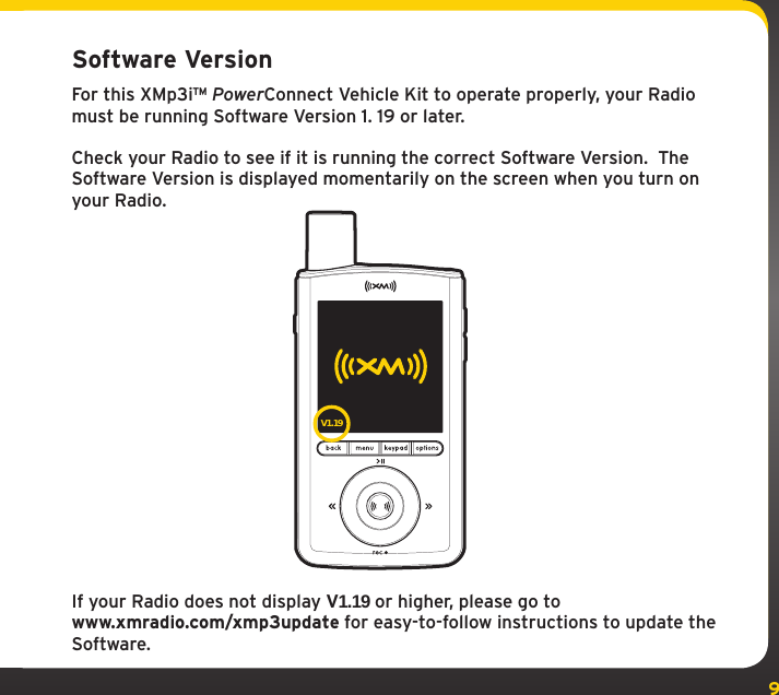 9Software VersionFor this XMp3i™ PowerConnect Vehicle Kit to operate properly, your Radio must be running Software Version 1. 19 or later. Check your Radio to see if it is running the correct Software Version.  The Software Version is displayed momentarily on the screen when you turn on your Radio.If your Radio does not display V1.19 or higher, please go towww.xmradio.com/xmp3update for easy-to-follow instructions to update the Software. V1.19