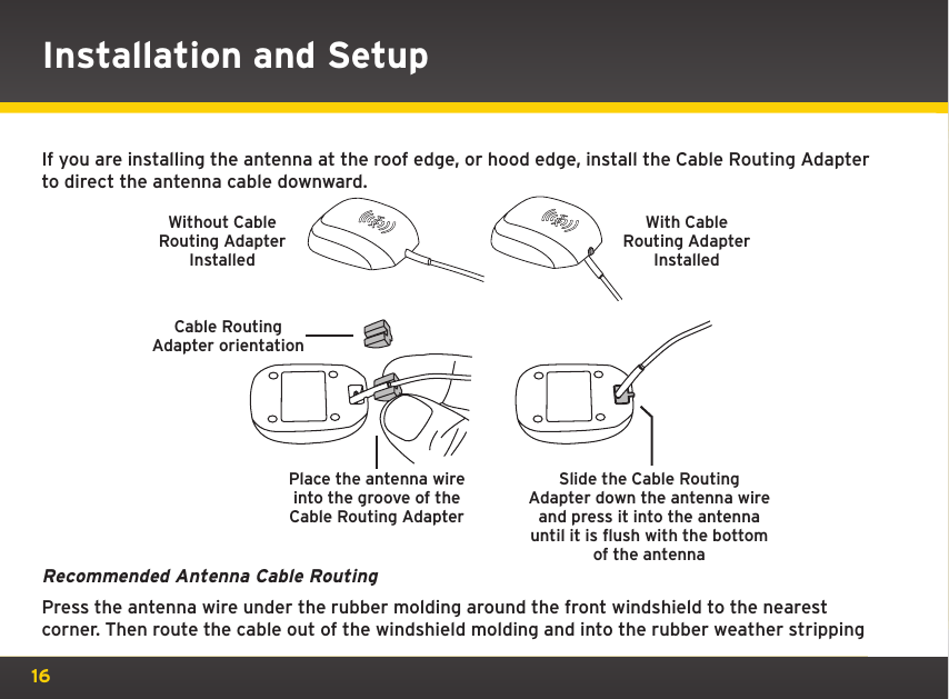 16Installation and SetupIf you are installing the antenna at the roof edge, or hood edge, install the Cable Routing Adapter to direct the antenna cable downward.Recommended Antenna Cable RoutingPress the antenna wire under the rubber molding around the front windshield to the nearest corner. Then route the cable out of the windshield molding and into the rubber weather stripping Place the antenna wire into the groove of the Cable Routing AdapterSlide the Cable Routing Adapter down the antenna wire and press it into the antenna until it is flush with the bottom of the antennaWithout Cable Routing Adapter InstalledWith Cable Routing Adapter InstalledCable Routing Adapter orientation