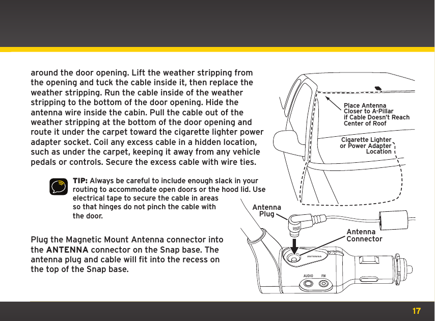 17around the door opening. Lift the weather stripping from the opening and tuck the cable inside it, then replace the weather stripping. Run the cable inside of the weather stripping to the bottom of the door opening. Hide the antenna wire inside the cabin. Pull the cable out of the weather stripping at the bottom of the door opening and route it under the carpet toward the cigarette lighter power adapter socket. Coil any excess cable in a hidden location, such as under the carpet, keeping it away from any vehicle pedals or controls. Secure the excess cable with wire ties.TIP: Always be careful to include enough slack in your routing to accommodate open doors or the hood lid. Use electrical tape to secure the cable in areas so that hinges do not pinch the cable with the door.Plug the Magnetic Mount Antenna connector into the ANTENNA connector on the Snap base. The antenna plug and cable will fit into the recess on the top of the Snap base.Place AntennaCloser to A-Pillarif Cable Doesn’t Reach Center of RoofCigarette Lighteror Power AdapterLocationANTENNAAUDIO FMAntennaConnectorAntennaPlug