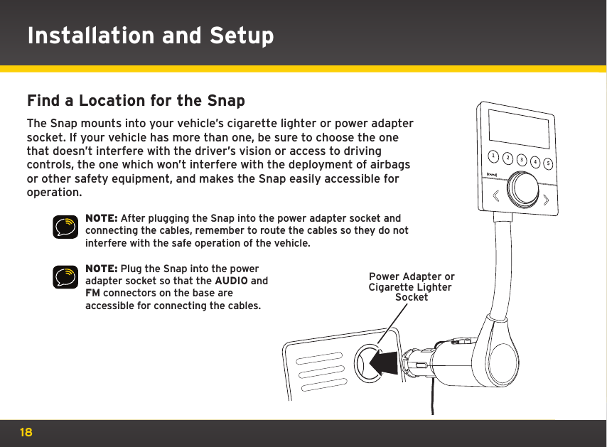 18Installation and SetupFind a Location for the Snap The Snap mounts into your vehicle’s cigarette lighter or power adapter socket. If your vehicle has more than one, be sure to choose the one that doesn’t interfere with the driver’s vision or access to driving controls, the one which won’t interfere with the deployment of airbags or other safety equipment, and makes the Snap easily accessible for operation.NOTE: After plugging the Snap into the power adapter socket and connecting the cables, remember to route the cables so they do not interfere with the safe operation of the vehicle.NOTE: Plug the Snap into the power adapter socket so that the AUDIO and FM connectors on the base are accessible for connecting the cables.Power Adapter orCigarette Lighter Socket12345RockUnderground25   