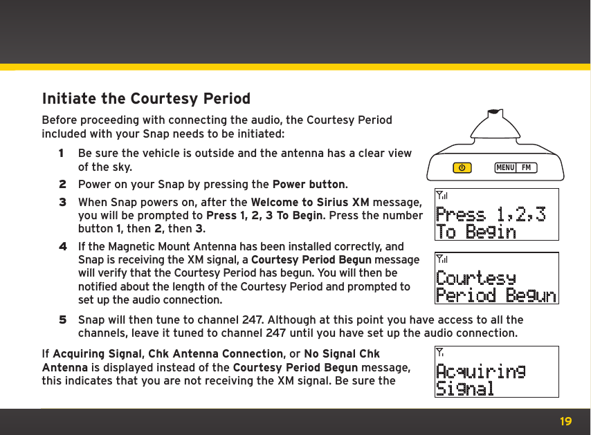 19Initiate the Courtesy PeriodBefore proceeding with connecting the audio, the Courtesy Period included with your Snap needs to be initiated:1  Be sure the vehicle is outside and the antenna has a clear view of the sky. 2  Power on your Snap by pressing the Power button.3  When Snap powers on, after the Welcome to Sirius XM message, you will be prompted to Press 1, 2, 3 To Begin. Press the number button 1, then 2, then 3.4  If the Magnetic Mount Antenna has been installed correctly, and Snap is receiving the XM signal, a Courtesy Period Begun message will verify that the Courtesy Period has begun. You will then be notified about the length of the Courtesy Period and prompted to set up the audio connection.5  Snap will then tune to channel 247. Although at this point you have access to all the channels, leave it tuned to channel 247 until you have set up the audio connection.If Acquiring Signal, Chk Antenna Connection, or No Signal Chk Antenna is displayed instead of the Courtesy Period Begun message, this indicates that you are not receiving the XM signal. Be sure the MENU FMPress 1,2,3To BeginCourtesyPeriod BegunAcquiringSignal