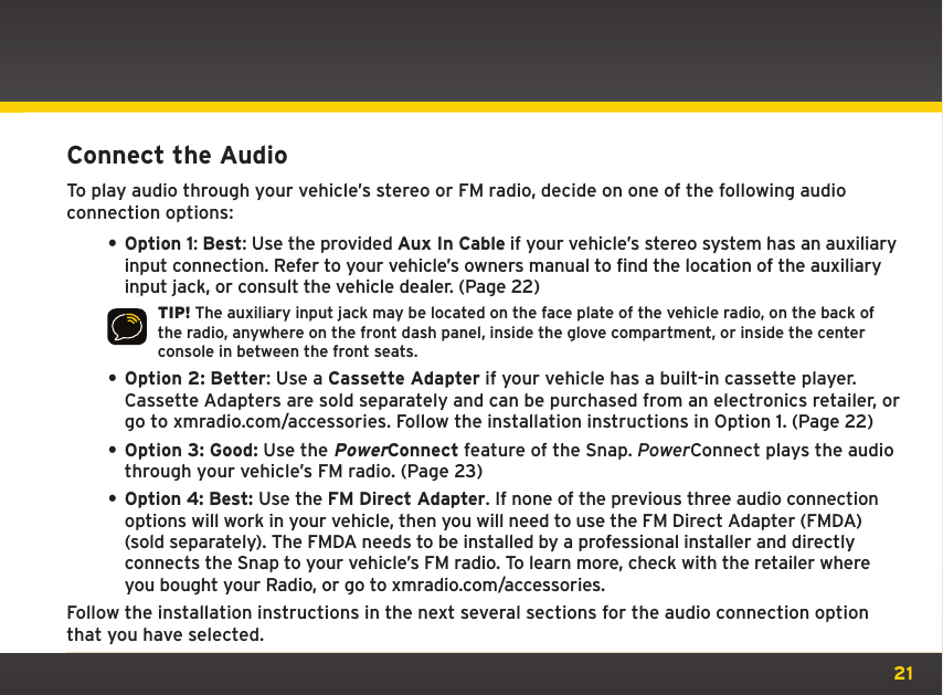 21Connect the AudioTo play audio through your vehicle’s stereo or FM radio, decide on one of the following audio connection options:• Option 1: Best: Use the provided Aux In Cable if your vehicle’s stereo system has an auxiliary input connection. Refer to your vehicle’s owners manual to find the location of the auxiliary input jack, or consult the vehicle dealer. (Page 22)TIP! The auxiliary input jack may be located on the face plate of the vehicle radio, on the back of the radio, anywhere on the front dash panel, inside the glove compartment, or inside the center console in between the front seats.• Option 2: Better: Use a Cassette Adapter if your vehicle has a built-in cassette player. Cassette Adapters are sold separately and can be purchased from an electronics retailer, or go to xmradio.com/accessories. Follow the installation instructions in Option 1. (Page 22)• Option 3: Good: Use the PowerConnect feature of the Snap. PowerConnect plays the audio through your vehicle’s FM radio. (Page 23)• Option 4: Best: Use the FM Direct Adapter. If none of the previous three audio connection options will work in your vehicle, then you will need to use the FM Direct Adapter (FMDA) (sold separately). The FMDA needs to be installed by a professional installer and directly connects the Snap to your vehicle’s FM radio. To learn more, check with the retailer where you bought your Radio, or go to xmradio.com/accessories.Follow the installation instructions in the next several sections for the audio connection option that you have selected.