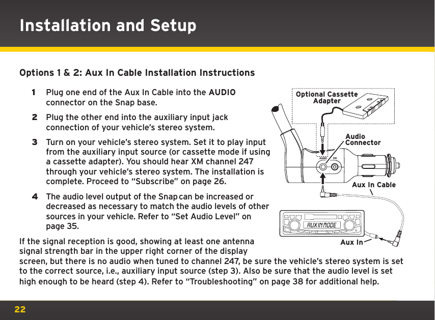 22Options 1 &amp; 2: Aux In Cable Installation Instructions1  Plug one end of the Aux In Cable into the AUDIO connector on the Snap base.2  Plug the other end into the auxiliary input jack connection of your vehicle’s stereo system.3  Turn on your vehicle’s stereo system. Set it to play input from the auxiliary input source (or cassette mode if using a cassette adapter). You should hear XM channel 247 through your vehicle’s stereo system. The installation is complete. Proceed to “Subscribe” on page 26.4  The audio level output of the Snap can be increased or decreased as necessary to match the audio levels of other sources in your vehicle. Refer to “Set Audio Level” on page 35.If the signal reception is good, showing at least one antenna signal strength bar in the upper right corner of the display screen, but there is no audio when tuned to channel 247, be sure the vehicle’s stereo system is set to the correct source, i.e., auxiliary input source (step 3). Also be sure that the audio level is set high enough to be heard (step 4). Refer to “Troubleshooting” on page 38 for additional help.AUDIO FMAudioConnectorAux In CableAux InOptional CassetteAdapterInstallation and Setup