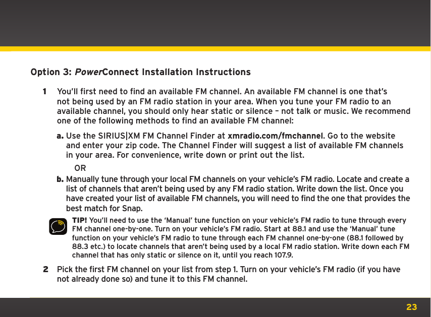 23Option 3: PowerConnect Installation Instructions1  You’ll first need to find an available FM channel. An available FM channel is one that’s not being used by an FM radio station in your area. When you tune your FM radio to an available channel, you should only hear static or silence – not talk or music. We recommend one of the following methods to find an available FM channel:a. Use the SIRIUS|XM FM Channel Finder at xmradio.com/fmchannel. Go to the website and enter your zip code. The Channel Finder will suggest a list of available FM channels in your area. For convenience, write down or print out the list.           ORb. Manually tune through your local FM channels on your vehicle’s FM radio. Locate and create a list of channels that aren’t being used by any FM radio station. Write down the list. Once you have created your list of available FM channels, you will need to find the one that provides the best match for Snap.TIP! You’ll need to use the ‘Manual’ tune function on your vehicle’s FM radio to tune through every FM channel one-by-one. Turn on your vehicle’s FM radio. Start at 88.1 and use the ‘Manual’ tune function on your vehicle’s FM radio to tune through each FM channel one-by-one (88.1 followed by 88.3 etc.) to locate channels that aren’t being used by a local FM radio station. Write down each FM channel that has only static or silence on it, until you reach 107.9.2  Pick the first FM channel on your list from step 1. Turn on your vehicle’s FM radio (if you have not already done so) and tune it to this FM channel.