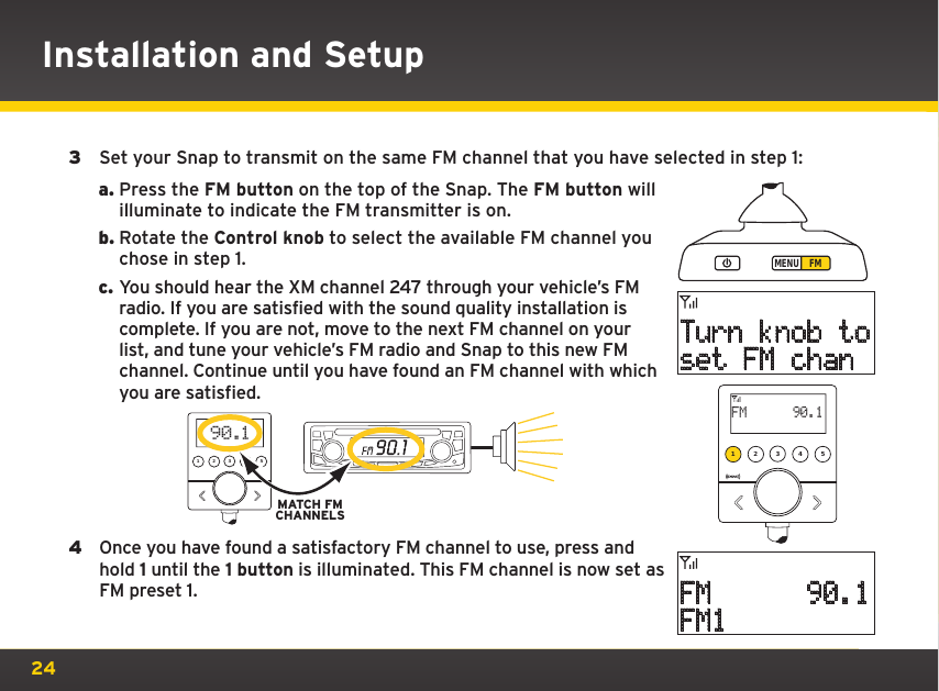 243  Set your Snap to transmit on the same FM channel that you have selected in step 1:a. Press the FM button on the top of the Snap. The FM button will illuminate to indicate the FM transmitter is on.b. Rotate the Control knob to select the available FM channel you chose in step 1.c. You should hear the XM channel 247 through your vehicle’s FM radio. If you are satisfied with the sound quality installation is complete. If you are not, move to the next FM channel on your list, and tune your vehicle’s FM radio and Snap to this new FM channel. Continue until you have found an FM channel with which you are satisfied. 4  Once you have found a satisfactory FM channel to use, press and hold 1 until the 1 button is illuminated. This FM channel is now set as FM preset 1.MENU FMTurn knob toset FM chanFM      90.1FM11 2 3 4 5FM      90.1 MATCH FMCHANNELS1 2 3 4 5 90.1Installation and Setup