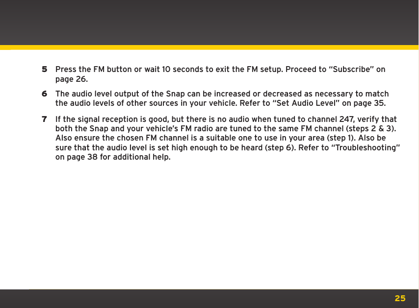 255  Press the FM button or wait 10 seconds to exit the FM setup. Proceed to “Subscribe” on page 26.6  The audio level output of the Snap can be increased or decreased as necessary to match the audio levels of other sources in your vehicle. Refer to “Set Audio Level” on page 35.7  If the signal reception is good, but there is no audio when tuned to channel 247, verify that both the Snap and your vehicle’s FM radio are tuned to the same FM channel (steps 2 &amp; 3). Also ensure the chosen FM channel is a suitable one to use in your area (step 1). Also be sure that the audio level is set high enough to be heard (step 6). Refer to “Troubleshooting” on page 38 for additional help.