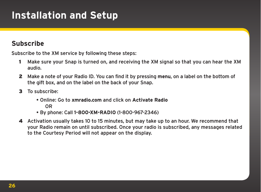 26SubscribeSubscribe to the XM service by following these steps:1  Make sure your Snap is turned on, and receiving the XM signal so that you can hear the XM audio.2  Make a note of your Radio ID. You can find it by pressing menu, on a label on the bottom of the gift box, and on the label on the back of your Snap.3  To subscribe: •Online: Go to xmradio.com and click on Activate Radio  OR•By phone: Call 1-800-XM-RADIO (1-800-967-2346)4  Activation usually takes 10 to 15 minutes, but may take up to an hour. We recommend that your Radio remain on until subscribed. Once your radio is subscribed, any messages related to the Courtesy Period will not appear on the display. Installation and Setup