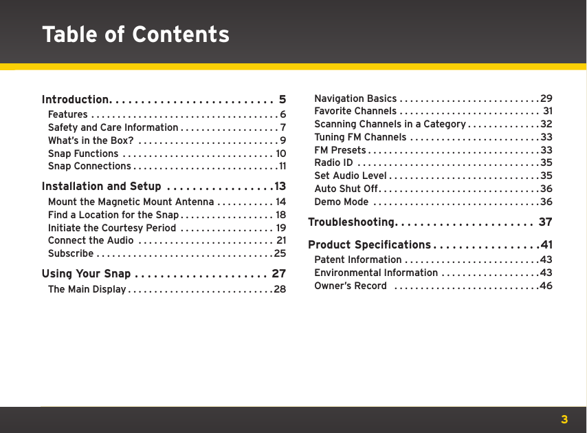 3Table of ContentsIntroduction.......................... 5Features ....................................6Safety and Care Information . . . . . . . . . . . . . . . . . . . 7What’s in the Box? ...........................9Snap Functions .............................10Snap Connections............................11Installation and Setup  . . . . . . . . . . . . . . . . . 13Mount the Magnetic Mount Antenna . . . . . . . . . . . 14Find a Location for the Snap . . . . . . . . . . . . . . . . . . 18Initiate the Courtesy Period  . . . . . . . . . . . . . . . . . . 19Connect the Audio .......................... 21Subscribe ..................................25Using Your Snap ..................... 27The Main Display............................28Navigation Basics ...........................29Favorite Channels ........................... 31Scanning Channels in a Category . . . . . . . . . . . . . . 32Tuning FM Channels .........................33FM Presets.................................33Radio ID ...................................35Set Audio Level.............................35Auto Shut Off...............................36Demo Mode ................................36Troubleshooting...................... 37Product Specifications . . . . . . . . . . . . . . . . .41Patent Information ..........................43Environmental Information . . . . . . . . . . . . . . . . . . .43Owner’s Record  ............................46