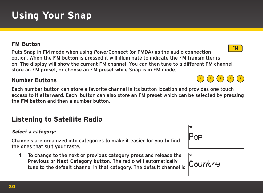 30Using Your SnapFM Button  Puts Snap in FM mode when using PowerConnect (or FMDA) as the audio connection option. When the FM button is pressed it will illuminate to indicate the FM transmitter is on. The display will show the current FM channel. You can then tune to a different FM channel, store an FM preset, or choose an FM preset while Snap is in FM mode.Number ButtonsEach number button can store a favorite channel in its button location and provides one touch access to it afterward. Each  button can also store an FM preset which can be selected by pressing the FM button and then a number button. Listening to Satellite RadioSelect a category:Channels are organized into categories to make it easier for you to find the ones that suit your taste.1  To change to the next or previous category press and release the Previous or Next Category button. The radio will automatically tune to the default channel in that category. The default channel is FM1 2 3 4 5PopCountry