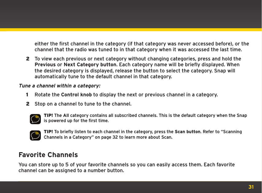 31either the first channel in the category (if that category was never accessed before), or the channel that the radio was tuned to in that category when it was accessed the last time.2  To view each previous or next category without changing categories, press and hold the Previous or Next Category button. Each category name will be briefly displayed. When the desired category is displayed, release the button to select the category. Snap will automatically tune to the default channel in that category.Tune a channel within a category: 1  Rotate the Control knob to display the next or previous channel in a category.2  Stop on a channel to tune to the channel.TIP! The All category contains all subscribed channels. This is the default category when the Snap is powered up for the first time.TIP! To briefly listen to each channel in the category, press the Scan button. Refer to “Scanning Channels in a Category” on page 32 to learn more about Scan.Favorite ChannelsYou can store up to 5 of your favorite channels so you can easily access them. Each favorite channel can be assigned to a number button.