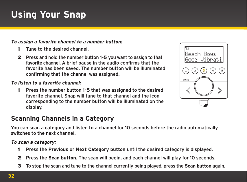 32To assign a favorite channel to a number button:1  Tune to the desired channel.2  Press and hold the number button 1-5 you want to assign to that favorite channel. A brief pause in the audio confirms that the favorite has been saved. The number button will be illuminated confirming that the channel was assigned.To listen to a favorite channel: 1  Press the number button 1-5 that was assigned to the desired favorite channel. Snap will tune to that channel and the icon corresponding to the number button will be illuminated on the display.Scanning Channels in a CategoryYou can scan a category and listen to a channel for 10 seconds before the radio automatically switches to the next channel.To scan a category:1  Press the Previous or Next Category button until the desired category is displayed. 2  Press the Scan button. The scan will begin, and each channel will play for 10 seconds.3  To stop the scan and tune to the channel currently being played, press the Scan button again.Using Your Snap1 2 34 5Beach BoysGood Vibrati 