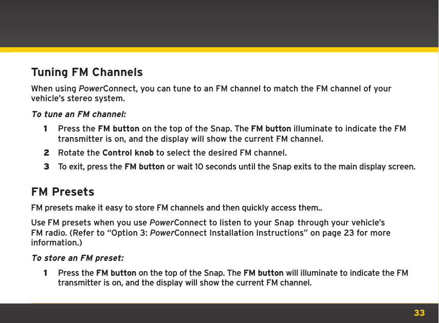 33Tuning FM ChannelsWhen using PowerConnect, you can tune to an FM channel to match the FM channel of your vehicle’s stereo system.To tune an FM channel:1  Press the FM button on the top of the Snap. The FM button illuminate to indicate the FM transmitter is on, and the display will show the current FM channel.2  Rotate the Control knob to select the desired FM channel.3  To exit, press the FM button or wait 10 seconds until the Snap exits to the main display screen.FM PresetsFM presets make it easy to store FM channels and then quickly access them..Use FM presets when you use PowerConnect to listen to your Snap  through your vehicle’s FM radio. (Refer to “Option 3: PowerConnect Installation Instructions” on page 23 for more information.)To store an FM preset:1  Press the FM button on the top of the Snap. The FM button will illuminate to indicate the FM transmitter is on, and the display will show the current FM channel.