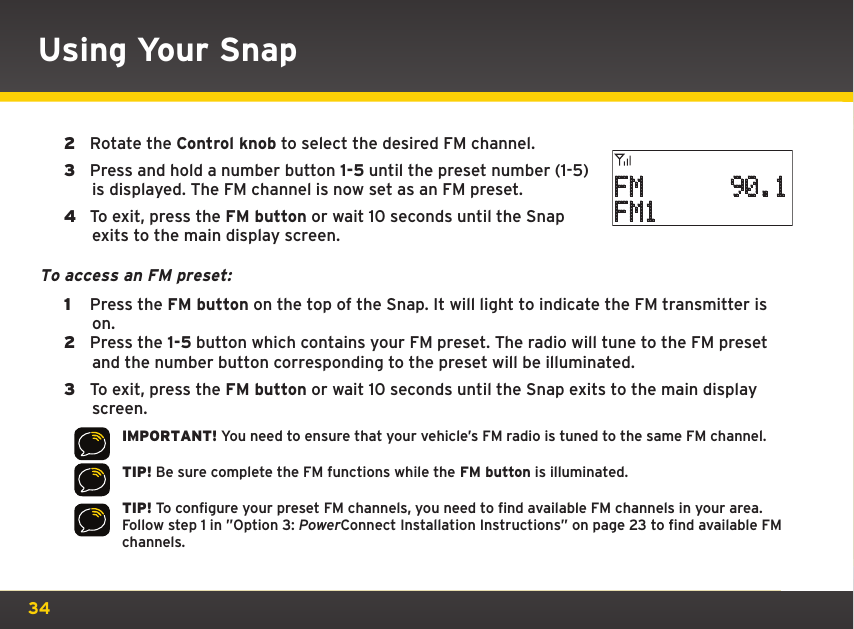 34Using Your Snap2  Rotate the Control knob to select the desired FM channel.3  Press and hold a number button 1-5 until the preset number (1-5) is displayed. The FM channel is now set as an FM preset.4  To exit, press the FM button or wait 10 seconds until the Snap exits to the main display screen.To access an FM preset: 1  Press the FM button on the top of the Snap. It will light to indicate the FM transmitter is on. 2  Press the 1-5 button which contains your FM preset. The radio will tune to the FM preset and the number button corresponding to the preset will be illuminated.3  To exit, press the FM button or wait 10 seconds until the Snap exits to the main display screen.IMPORTANT! You need to ensure that your vehicle’s FM radio is tuned to the same FM channel.TIP! Be sure complete the FM functions while the FM button is illuminated.TIP! To configure your preset FM channels, you need to find available FM channels in your area. Follow step 1 in ”Option 3: PowerConnect Installation Instructions” on page 23 to find available FM channels.FM      90.1FM1