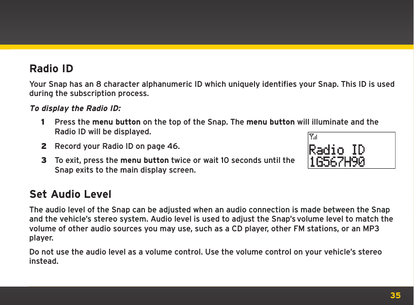 35Radio IDYour Snap has an 8 character alphanumeric ID which uniquely identifies your Snap. This ID is used during the subscription process.To display the Radio ID: 1  Press the menu button on the top of the Snap. The menu button will illuminate and the Radio ID will be displayed.2  Record your Radio ID on page 46.3  To exit, press the menu button twice or wait 10 seconds until the Snap exits to the main display screen.Set Audio LevelThe audio level of the Snap can be adjusted when an audio connection is made between the Snap and the vehicle’s stereo system. Audio level is used to adjust the Snap’s volume level to match the volume of other audio sources you may use, such as a CD player, other FM stations, or an MP3 player.Do not use the audio level as a volume control. Use the volume control on your vehicle’s stereo instead. Radio ID1G567H90