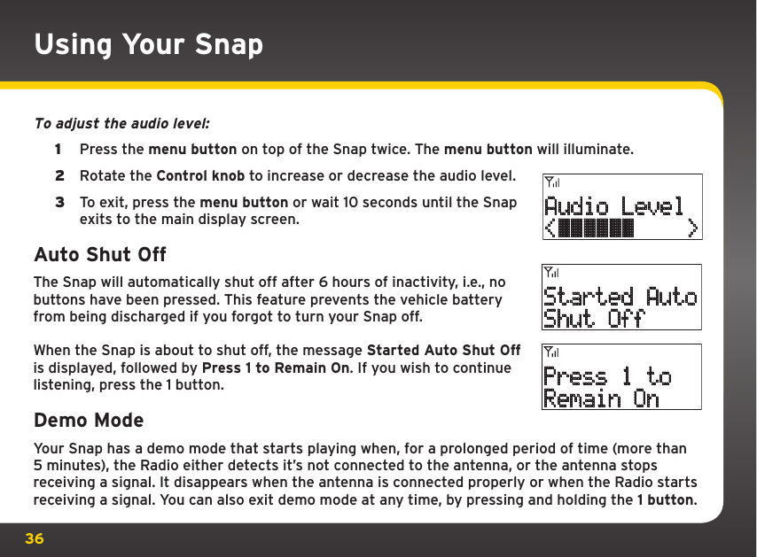 36Using Your SnapTo adjust the audio level: 1  Press the menu button on top of the Snap twice. The menu button will illuminate.2  Rotate the Control knob to increase or decrease the audio level.3  To exit, press the menu button or wait 10 seconds until the Snap exits to the main display screen.Auto Shut OffThe Snap will automatically shut off after 6 hours of inactivity, i.e., no buttons have been pressed. This feature prevents the vehicle battery from being discharged if you forgot to turn your Snap off. When the Snap is about to shut off, the message Started Auto Shut Off is displayed, followed by Press 1 to Remain On. If you wish to continue listening, press the 1 button.Demo ModeYour Snap has a demo mode that starts playing when, for a prolonged period of time (more than 5 minutes), the Radio either detects it’s not connected to the antenna, or the antenna stops receiving a signal. It disappears when the antenna is connected properly or when the Radio starts receiving a signal. You can also exit demo mode at any time, by pressing and holding the 1 button. Started AutoShut OffPress 1 toRemain OnAudio Level&lt;    &gt;