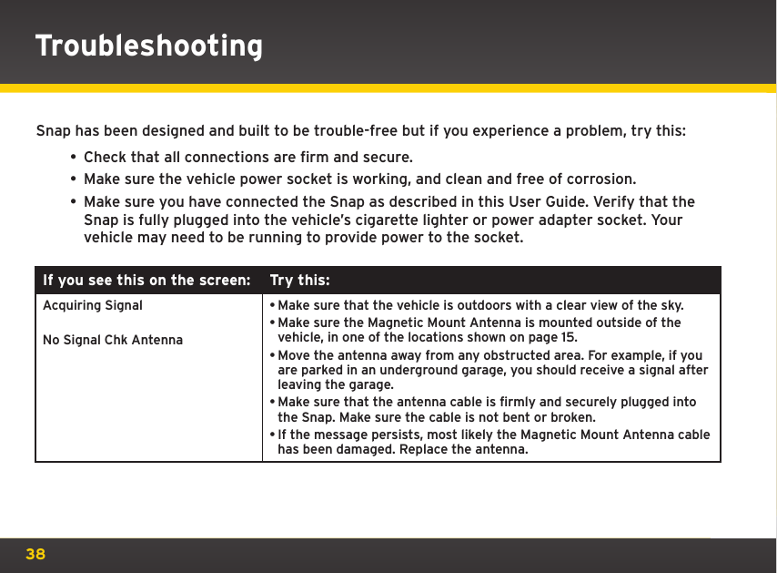 38Snap has been designed and built to be trouble-free but if you experience a problem, try this:• Check that all connections are firm and secure.• Make sure the vehicle power socket is working, and clean and free of corrosion.• Make sure you have connected the Snap as described in this User Guide. Verify that the Snap is fully plugged into the vehicle’s cigarette lighter or power adapter socket. Your vehicle may need to be running to provide power to the socket.If you see this on the screen: Try this:Acquiring SignalNo Signal Chk Antenna•Make sure that the vehicle is outdoors with a clear view of the sky.•Make sure the Magnetic Mount Antenna is mounted outside of the vehicle, in one of the locations shown on page 15.•Move the antenna away from any obstructed area. For example, if you are parked in an underground garage, you should receive a signal after leaving the garage.•Make sure that the antenna cable is firmly and securely plugged into the Snap. Make sure the cable is not bent or broken.•If the message persists, most likely the Magnetic Mount Antenna cable has been damaged. Replace the antenna.Troubleshooting