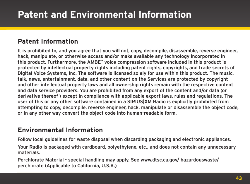 43Patent and Environmental InformationPatent Information It is prohibited to, and you agree that you will not, copy, decompile, disassemble, reverse engineer, hack, manipulate, or otherwise access and/or make available any technology incorporated in this product. Furthermore, the AMBEª voice compression software included in this product is protected by intellectual property rights including patent rights, copyrights, and trade secrets of Digital Voice Systems, Inc. The software is licensed solely for use within this product. The music, talk, news, entertainment, data, and other content on the Services are protected by copyright and other intellectual property laws and all ownership rights remain with the respective content and data service providers. You are prohibited from any export of the content and/or data (or derivative thereof ) except in compliance with applicable export laws, rules and regulations. The user of this or any other software contained in a SIRIUS|XM Radio is explicitly prohibited from attempting to copy, decompile, reverse engineer, hack, manipulate or disassemble the object code, or in any other way convert the object code into human-readable form.Environmental Information Follow local guidelines for waste disposal when discarding packaging and electronic appliances.Your Radio is packaged with cardboard, polyethylene, etc., and does not contain any unnecessary materials.Perchlorate Material - special handling may apply. See www.dtsc.ca.gov/ hazardouswaste/perchlorate (Applicable to California, U.S.A.)