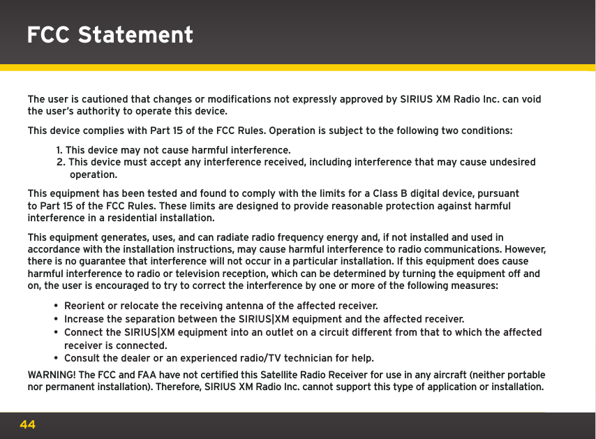 44The user is cautioned that changes or modifications not expressly approved by SIRIUS XM Radio Inc. can void the user’s authority to operate this device.This device complies with Part 15 of the FCC Rules. Operation is subject to the following two conditions:1. This device may not cause harmful interference.2. This device must accept any interference received, including interference that may cause undesired operation.This equipment has been tested and found to comply with the limits for a Class B digital device, pursuant to Part 15 of the FCC Rules. These limits are designed to provide reasonable protection against harmful interference in a residential installation.This equipment generates, uses, and can radiate radio frequency energy and, if not installed and used in accordance with the installation instructions, may cause harmful interference to radio communications. However, there is no guarantee that interference will not occur in a particular installation. If this equipment does cause harmful interference to radio or television reception, which can be determined by turning the equipment off and on, the user is encouraged to try to correct the interference by one or more of the following measures:• Reorient or relocate the receiving antenna of the affected receiver.• Increase the separation between the SIRIUS|XM equipment and the affected receiver.• Connect the SIRIUS|XM equipment into an outlet on a circuit different from that to which the affected receiver is connected.• Consult the dealer or an experienced radio/TV technician for help.WARNING! The FCC and FAA have not certified this Satellite Radio Receiver for use in any aircraft (neither portable nor permanent installation). Therefore, SIRIUS XM Radio Inc. cannot support this type of application or installation.FCC Statement 