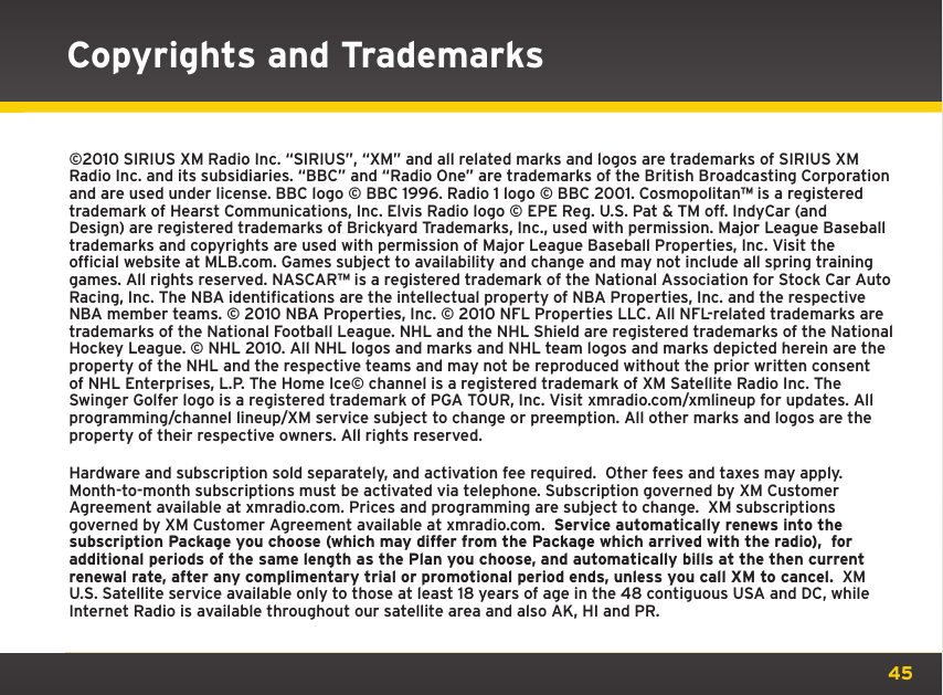 45©2010 SIRIUS XM Radio Inc. “SIRIUS”, “XM” and all related marks and logos are trademarks of SIRIUS XM Radio Inc. and its subsidiaries. “BBC” and “Radio One” are trademarks of the British Broadcasting Corporation and are used under license. BBC logo © BBC 1996. Radio 1 logo © BBC 2001. Cosmopolitanª is a registered trademark of Hearst Communications, Inc. Elvis Radio logo © EPE Reg. U.S. Pat &amp; TM off. IndyCar (and Design) are registered trademarks of Brickyard Trademarks, Inc., used with permission. Major League Baseball trademarks and copyrights are used with permission of Major League Baseball Properties, Inc. Visit the official website at MLB.com. Games subject to availability and change and may not include all spring training games. All rights reserved. NASCARª is a registered trademark of the National Association for Stock Car Auto Racing, Inc. The NBA identifications are the intellectual property of NBA Properties, Inc. and the respective NBA member teams. © 2010 NBA Properties, Inc. © 2010 NFL Properties LLC. All NFL-related trademarks are trademarks of the National Football League. NHL and the NHL Shield are registered trademarks of the National Hockey League. © NHL 2010. All NHL logos and marks and NHL team logos and marks depicted herein are the property of the NHL and the respective teams and may not be reproduced without the prior written consent of NHL Enterprises, L.P. The Home Ice© channel is a registered trademark of XM Satellite Radio Inc. The Swinger Golfer logo is a registered trademark of PGA TOUR, Inc. Visit xmradio.com/xmlineup for updates. All programming/channel lineup/XM service subject to change or preemption. All other marks and logos are the property of their respective owners. All rights reserved.Hardware and subscription sold separately, and activation fee required.  Other fees and taxes may apply. Month-to-month subscriptions must be activated via telephone. Subscription governed by XM Customer Agreement available at xmradio.com. Prices and programming are subject to change.  XM subscriptions governed by XM Customer Agreement available at xmradio.com.  Service automatically renews into the subscription Package you choose (which may differ from the Package which arrived with the radio),  for additional periods of the same length as the Plan you choose, and automatically bills at the then current renewal rate, after any complimentary trial or promotional period ends, unless you call XM to cancel.  XM U.S. Satellite service available only to those at least 18 years of age in the 48 contiguous USA and DC, while Internet Radio is available throughout our satellite area and also AK, HI and PR.Copyrights and Trademarks