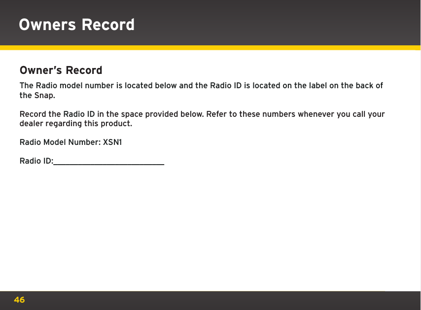 46Owner’s Record The Radio model number is located below and the Radio ID is located on the label on the back of the Snap.Record the Radio ID in the space provided below. Refer to these numbers whenever you call your dealer regarding this product.Radio Model Number: XSN1Radio ID:___________________________Owners Record