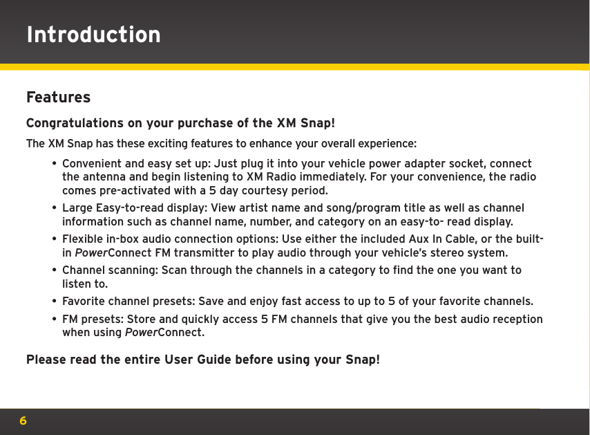 6FeaturesCongratulations on your purchase of the XM Snap!The XM Snap has these exciting features to enhance your overall experience:• Convenient and easy set up: Just plug it into your vehicle power adapter socket, connect the antenna and begin listening to XM Radio immediately. For your convenience, the radio comes pre-activated with a 5 day courtesy period.• Large Easy-to-read display: View artist name and song/program title as well as channel information such as channel name, number, and category on an easy-to- read display. • Flexible in-box audio connection options: Use either the included Aux In Cable, or the built-in PowerConnect FM transmitter to play audio through your vehicle’s stereo system.• Channel scanning: Scan through the channels in a category to find the one you want to listen to.• Favorite channel presets: Save and enjoy fast access to up to 5 of your favorite channels.• FM presets: Store and quickly access 5 FM channels that give you the best audio reception when using PowerConnect.Please read the entire User Guide before using your Snap!Introduction