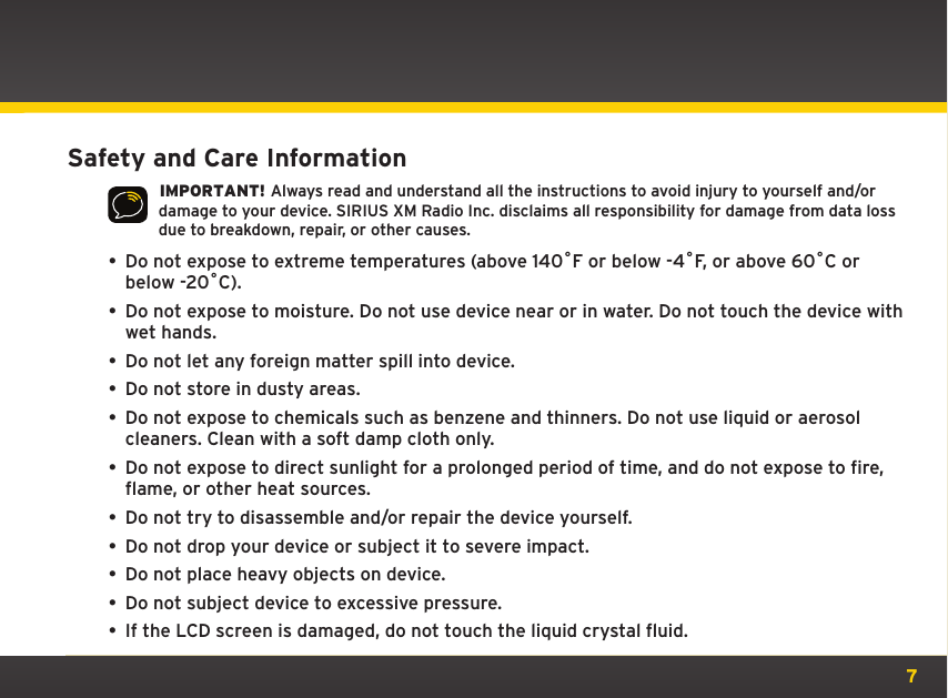 7Safety and Care Information IMPORTANT! Always read and understand all the instructions to avoid injury to yourself and/or damage to your device. SIRIUS XM Radio Inc. disclaims all responsibility for damage from data loss due to breakdown, repair, or other causes.• Do not expose to extreme temperatures (above 140ûF or below -4ûF, or above 60ûC or below -20ûC).•  Do not expose to moisture. Do not use device near or in water. Do not touch the device with wet hands.•  Do not let any foreign matter spill into device.•  Do not store in dusty areas.•  Do not expose to chemicals such as benzene and thinners. Do not use liquid or aerosol cleaners. Clean with a soft damp cloth only.• Do not expose to direct sunlight for a prolonged period of time, and do not expose to fire, flame, or other heat sources.•  Do not try to disassemble and/or repair the device yourself.•  Do not drop your device or subject it to severe impact.•  Do not place heavy objects on device.•  Do not subject device to excessive pressure.•  If the LCD screen is damaged, do not touch the liquid crystal fluid.