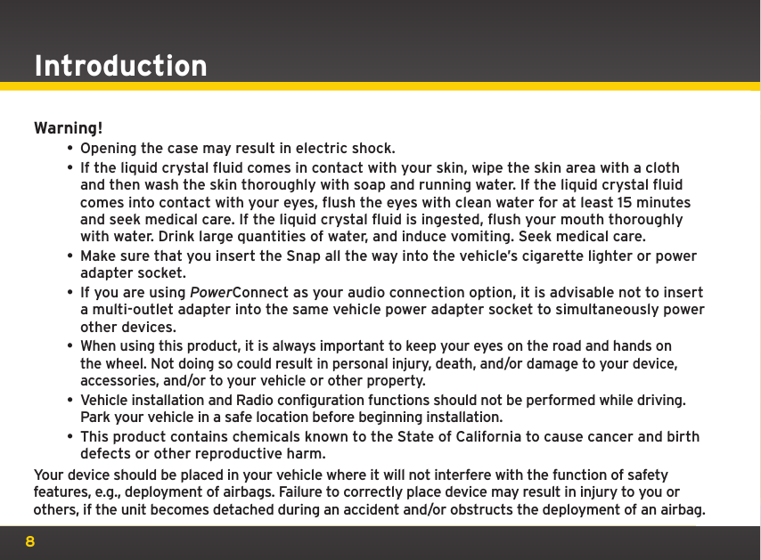 8Warning!• Opening the case may result in electric shock.• If the liquid crystal fluid comes in contact with your skin, wipe the skin area with a cloth and then wash the skin thoroughly with soap and running water. If the liquid crystal fluid comes into contact with your eyes, flush the eyes with clean water for at least 15 minutes and seek medical care. If the liquid crystal fluid is ingested, flush your mouth thoroughly with water. Drink large quantities of water, and induce vomiting. Seek medical care.• Make sure that you insert the Snap all the way into the vehicle’s cigarette lighter or power adapter socket.• If you are using PowerConnect as your audio connection option, it is advisable not to insert a multi-outlet adapter into the same vehicle power adapter socket to simultaneously power other devices.• When using this product, it is always important to keep your eyes on the road and hands on the wheel. Not doing so could result in personal injury, death, and/or damage to your device, accessories, and/or to your vehicle or other property.• Vehicle installation and Radio configuration functions should not be performed while driving. Park your vehicle in a safe location before beginning installation.• This product contains chemicals known to the State of California to cause cancer and birth defects or other reproductive harm.Your device should be placed in your vehicle where it will not interfere with the function of safety features, e.g., deployment of airbags. Failure to correctly place device may result in injury to you or others, if the unit becomes detached during an accident and/or obstructs the deployment of an airbag.Introduction